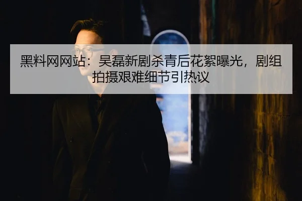 黑料网网站：吴磊新剧杀青后花絮曝光，剧组拍摄艰难细节引热议